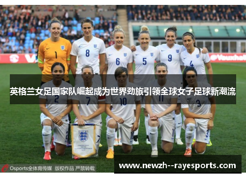 英格兰女足国家队崛起成为世界劲旅引领全球女子足球新潮流 英格兰女足国家队崛起成为世界劲旅引领全球女子足球新潮流