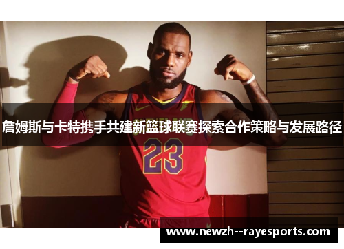 詹姆斯与卡特携手共建新篮球联赛探索合作策略与发展路径 詹姆斯与卡特携手共建新篮球联赛探索合作策略与发展路径