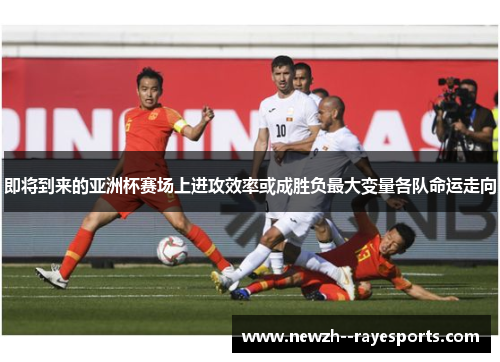 即将到来的亚洲杯赛场上进攻效率或成胜负最大变量各队命运走向