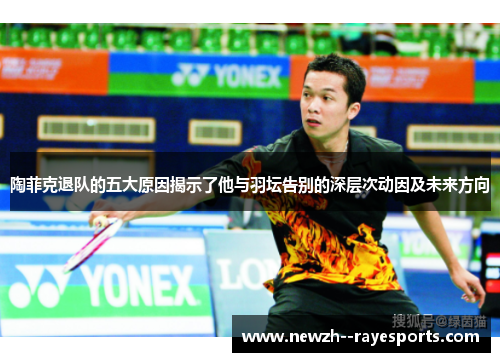 陶菲克退队的五大原因揭示了他与羽坛告别的深层次动因及未来方向