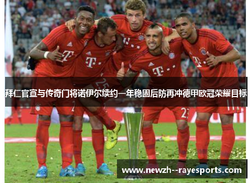 拜仁官宣与传奇门将诺伊尔续约一年稳固后防再冲德甲欧冠荣耀目标