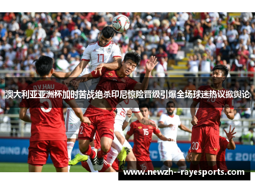 澳大利亚亚洲杯加时苦战绝杀印尼惊险晋级引爆全场球迷热议掀舆论