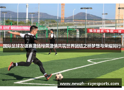 国际足球友谊赛激扬绿茵激情共筑世界团结之桥梦想与荣耀同行 国际足球友谊赛激扬绿茵激情共筑世界团结之桥梦想与荣耀同行