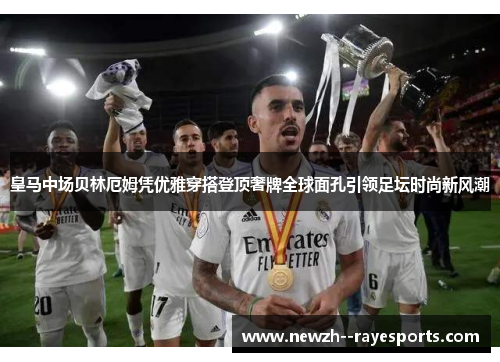 皇马中场贝林厄姆凭优雅穿搭登顶奢牌全球面孔引领足坛时尚新风潮 皇马中场贝林厄姆凭优雅穿搭登顶奢牌全球面孔引领足坛时尚新风潮